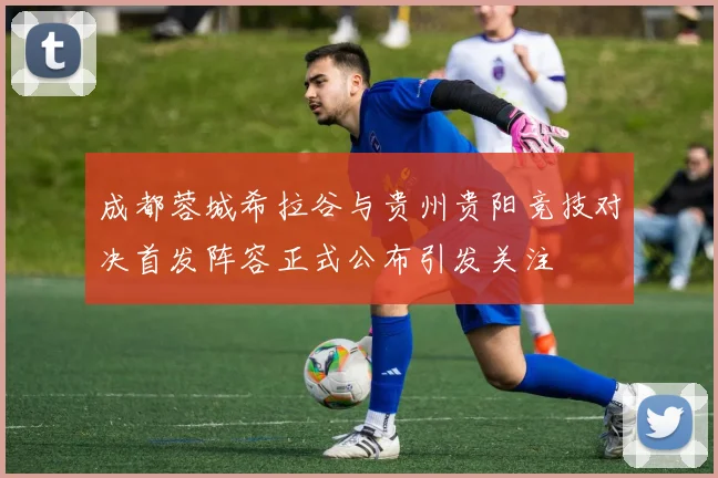 成都蓉城希拉谷与贵州贵阳竞技对决首发阵容正式公布引发关注