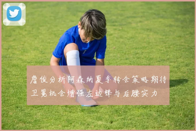 詹俊分析阿森纳夏季转会策略期待卫冕机会增强左边锋与后腰实力