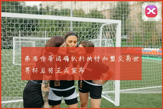 弗洛伦蒂诺确认科纳特加盟交易世界杯后将正式宣布