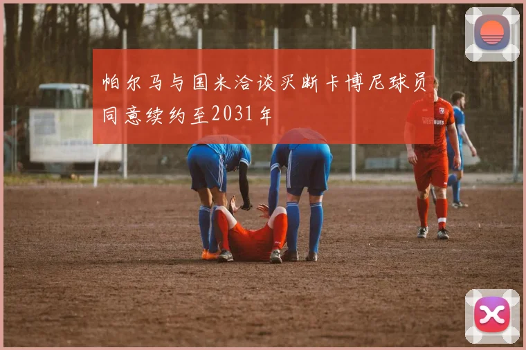 帕尔马与国米洽谈买断卡博尼球员同意续约至2031年
