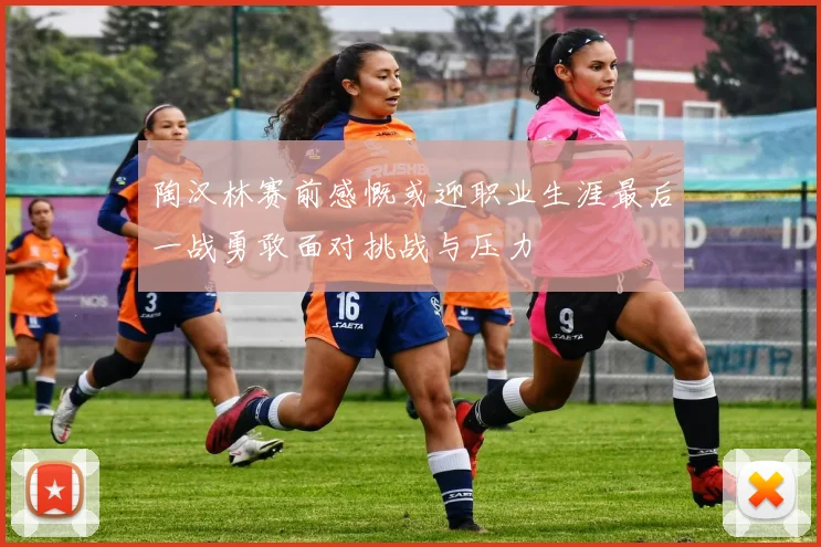 陶汉林赛前感慨或迎职业生涯最后一战勇敢面对挑战与压力
