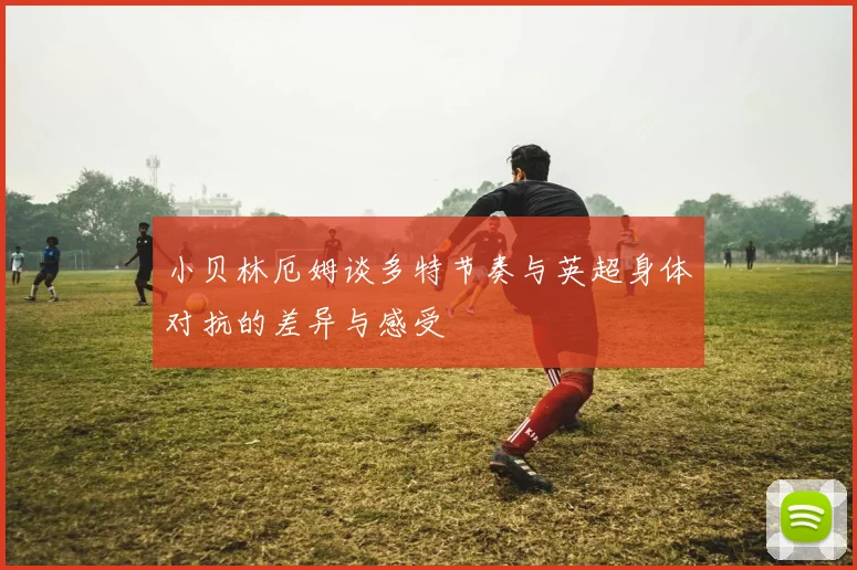 小贝林厄姆谈多特节奏与英超身体对抗的差异与感受