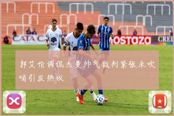 郭艾伦调侃杰曼帅气裁判紧张未吹哨引发热议