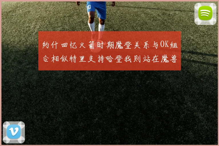 约什回忆火箭时期魔登关系与OK组合相似特里支持哈登我则站在魔兽一边