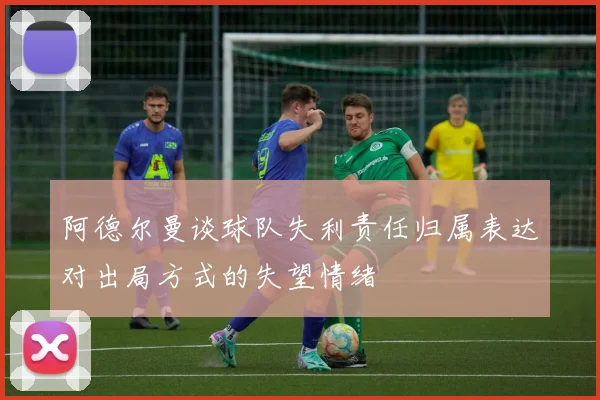 阿德尔曼谈球队失利责任归属表达对出局方式的失望情绪