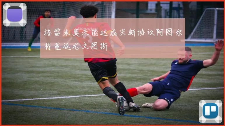 格雷米奥未能达成买断协议阿图尔将重返尤文图斯