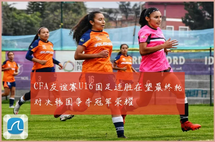 CFA友谊赛U16国足连胜在望最终轮对决韩国争夺冠军荣耀