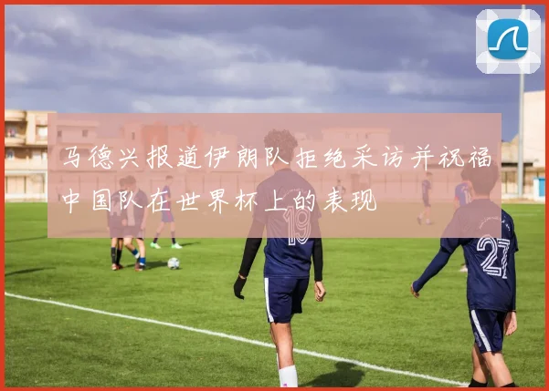 马德兴报道伊朗队拒绝采访并祝福中国队在世界杯上的表现