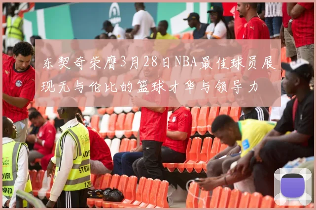 东契奇荣膺3月28日NBA最佳球员展现无与伦比的篮球才华与领导力