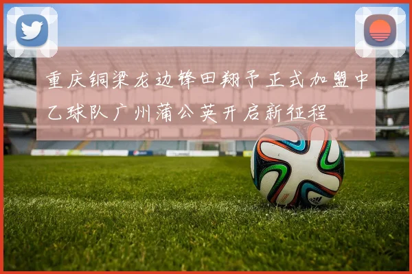 重庆铜梁龙边锋田翔予正式加盟中乙球队广州蒲公英开启新征程
