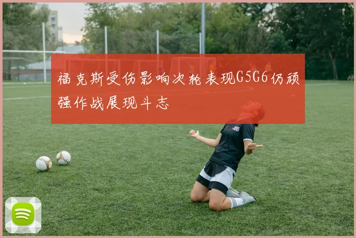 福克斯受伤影响次轮表现G5G6仍顽强作战展现斗志
